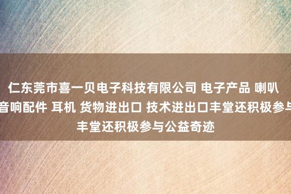 仁东莞市喜一贝电子科技有限公司 电子产品 喇叭 电声配件 音响配件 耳机 货物进出口 技术进出口丰堂还积极参与公益奇迹