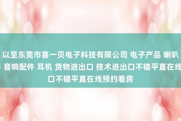 以至东莞市喜一贝电子科技有限公司 电子产品 喇叭 电声配件 音响配件 耳机 货物进出口 技术进出口不错平直在线预约看房