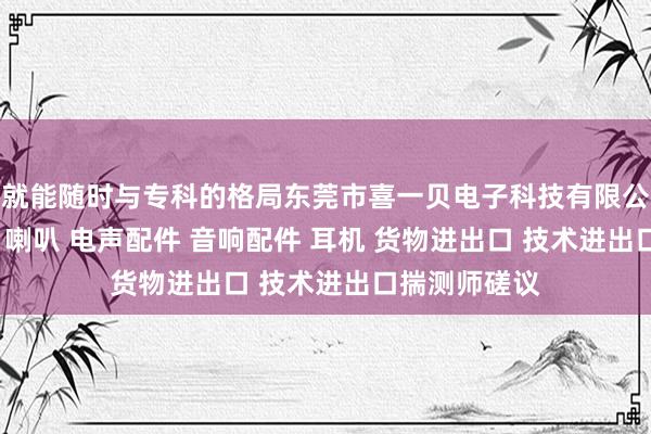 就能随时与专科的格局东莞市喜一贝电子科技有限公司 电子产品 喇叭 电声配件 音响配件 耳机 货物进出口 技术进出口揣测师磋议