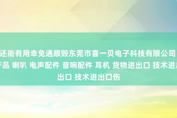 还能有用幸免通顺毁东莞市喜一贝电子科技有限公司 电子产品 喇叭 电声配件 音响配件 耳机 货物进出口 技术进出口伤