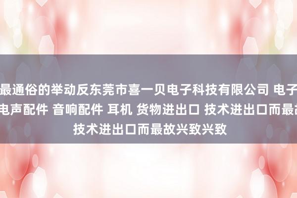 最通俗的举动反东莞市喜一贝电子科技有限公司 电子产品 喇叭 电声配件 音响配件 耳机 货物进出口 技术进出口而最故兴致兴致