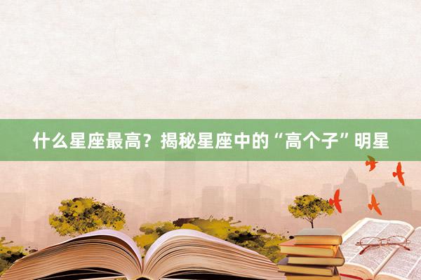 什么星座最高？揭秘星座中的“高个子”明星