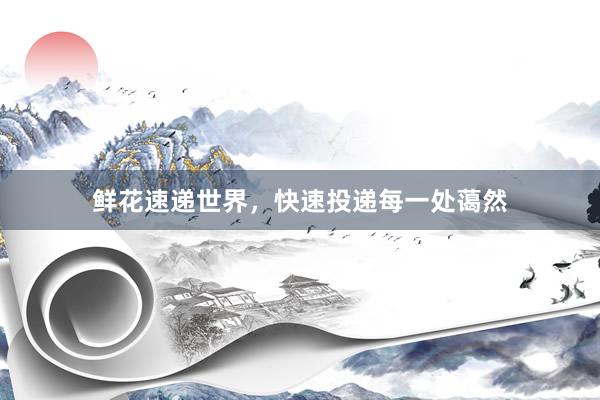 鲜花速递世界，快速投递每一处蔼然